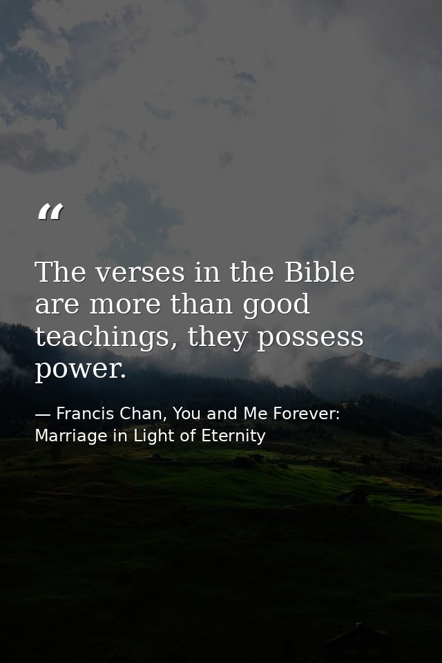 The verses in the Bible are more than good teachings, they possess power. — Francis Chan, You and Me Forever: Marriage in Light of Eternity