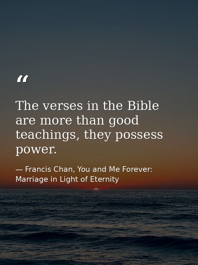 The verses in the Bible are more than good teachings, they possess power. — Francis Chan, You and Me Forever: Marriage in Light of Eternity