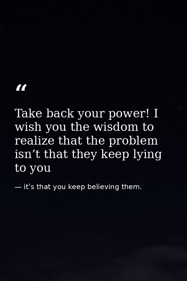 Take back your power! I wish you the wisdom to realize that the problem isn’t that they keep lying to you — it’s that you keep believing them.