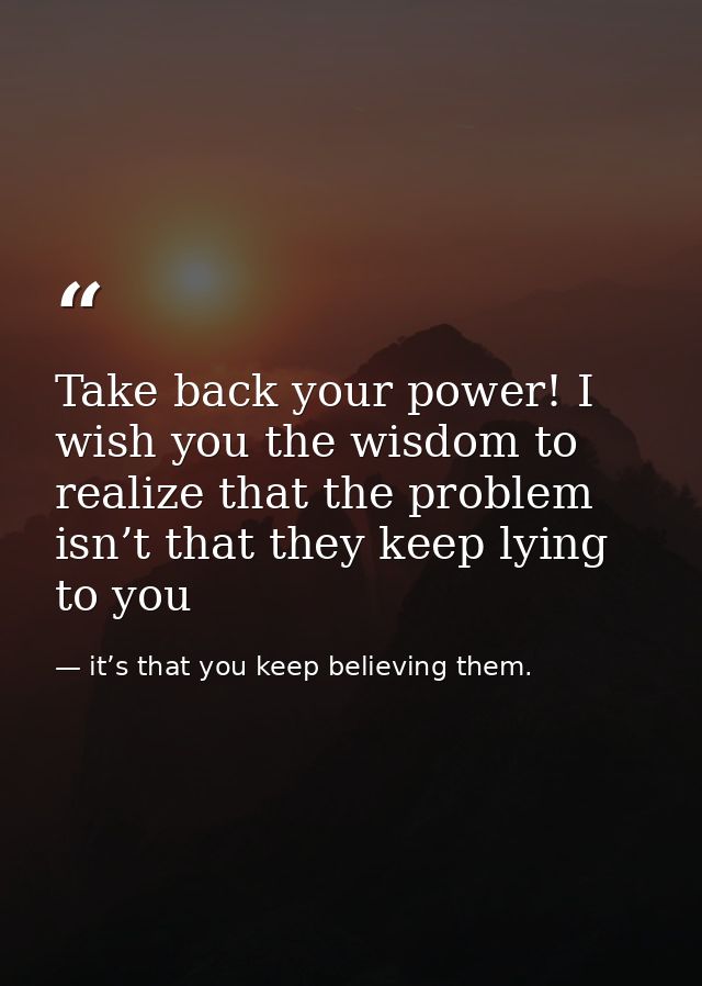 Take back your power! I wish you the wisdom to realize that the problem isn’t that they keep lying to you — it’s that you keep believing them.