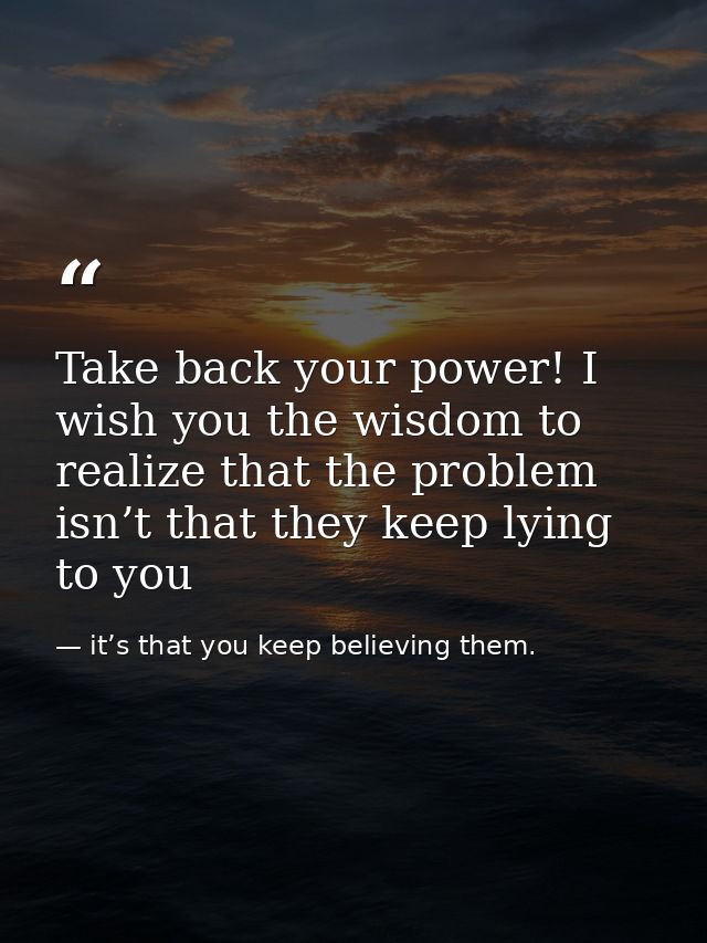 Take back your power! I wish you the wisdom to realize that the problem isn’t that they keep lying to you — it’s that you keep believing them.