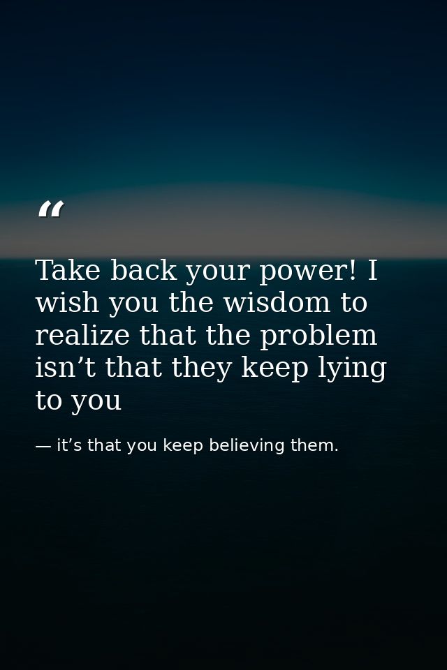 Take back your power! I wish you the wisdom to realize that the problem isn’t that they keep lying to you — it’s that you keep believing them.