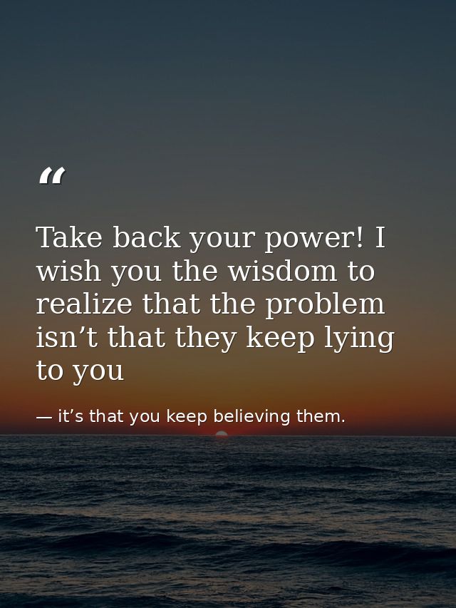 Take back your power! I wish you the wisdom to realize that the problem isn’t that they keep lying to you — it’s that you keep believing them.