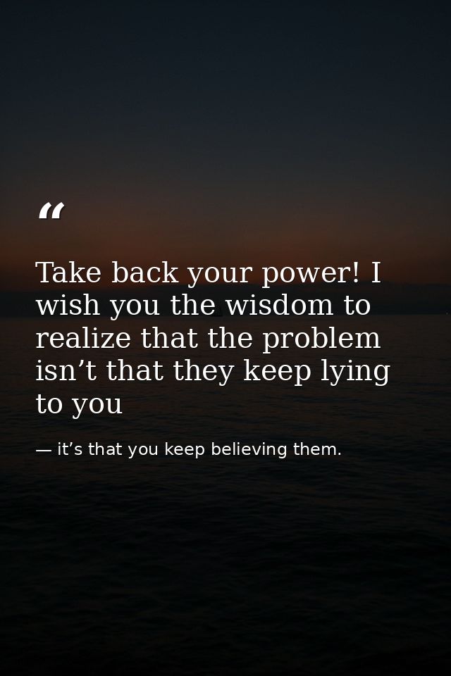 Take back your power! I wish you the wisdom to realize that the problem isn’t that they keep lying to you — it’s that you keep believing them.