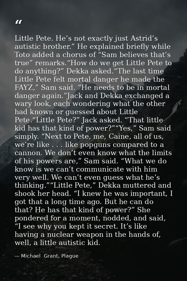 Little Pete. He’s not exactly just Astrid’s autistic brother.” He explained briefly while Toto added a chorus of “Sam be — Michael  Grant, Plague