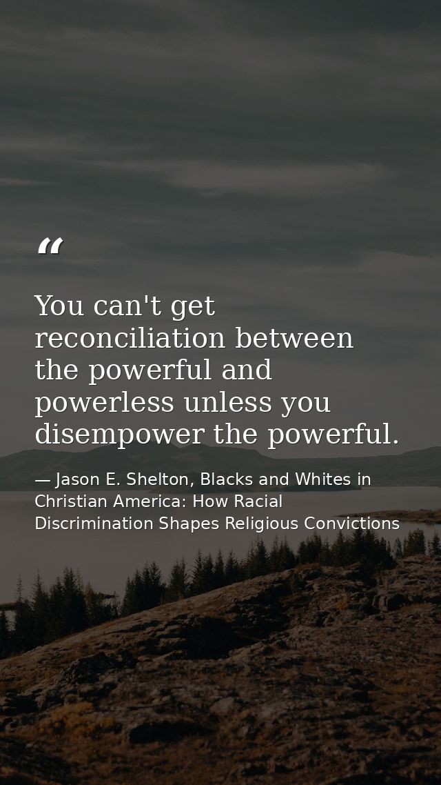 You can't get reconciliation between the powerful and powerless unless you disempower the powerful. — Jason E. Shelton, Blacks and Whites in Christian America: How Racial Discrimination Shapes Religious Convictions