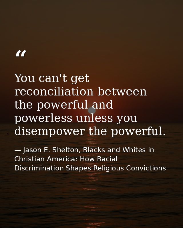 You can't get reconciliation between the powerful and powerless unless you disempower the powerful. — Jason E. Shelton, Blacks and Whites in Christian America: How Racial Discrimination Shapes Religious Convictions