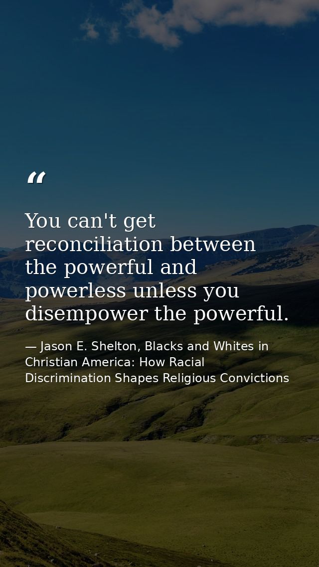You can't get reconciliation between the powerful and powerless unless you disempower the powerful. — Jason E. Shelton, Blacks and Whites in Christian America: How Racial Discrimination Shapes Religious Convictions