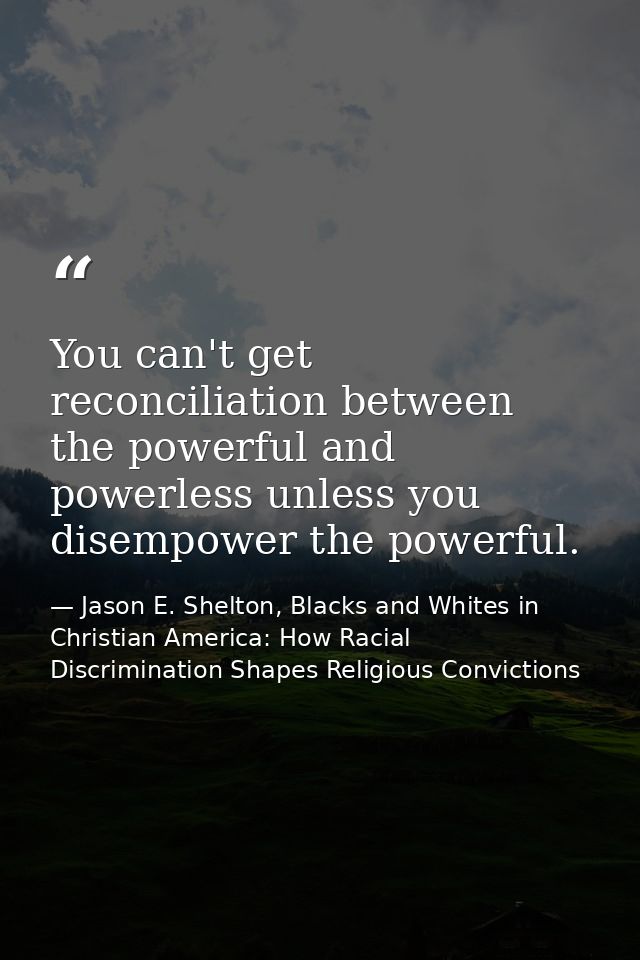 You can't get reconciliation between the powerful and powerless unless you disempower the powerful. — Jason E. Shelton, Blacks and Whites in Christian America: How Racial Discrimination Shapes Religious Convictions