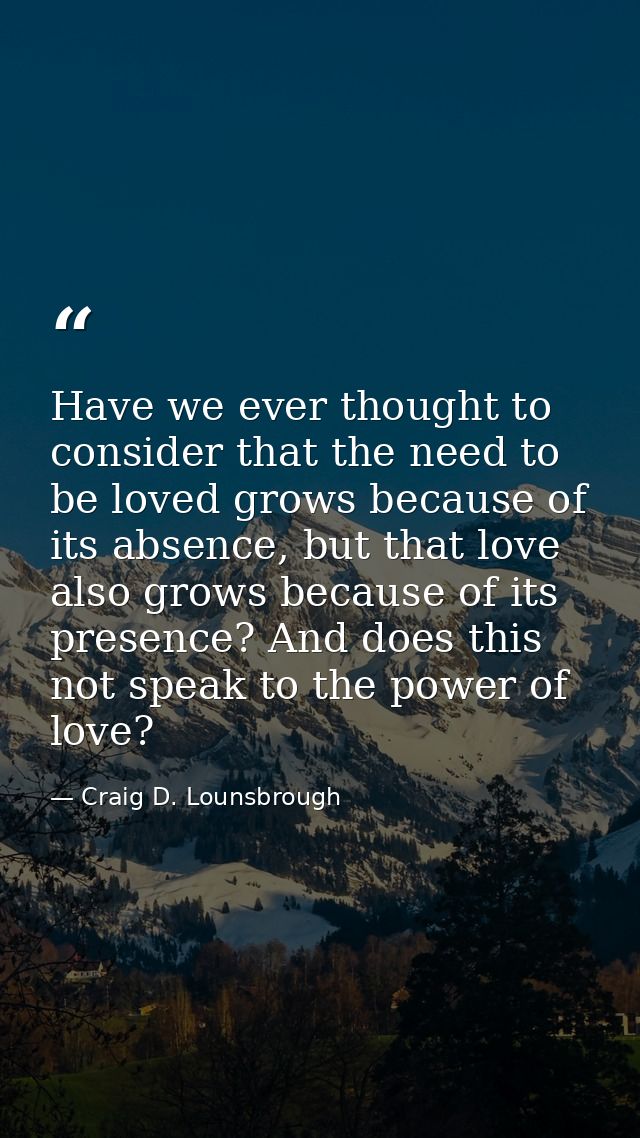 Have we ever thought to consider that the need to be loved grows because of its absence, but that love also grows becaus — Craig D. Lounsbrough