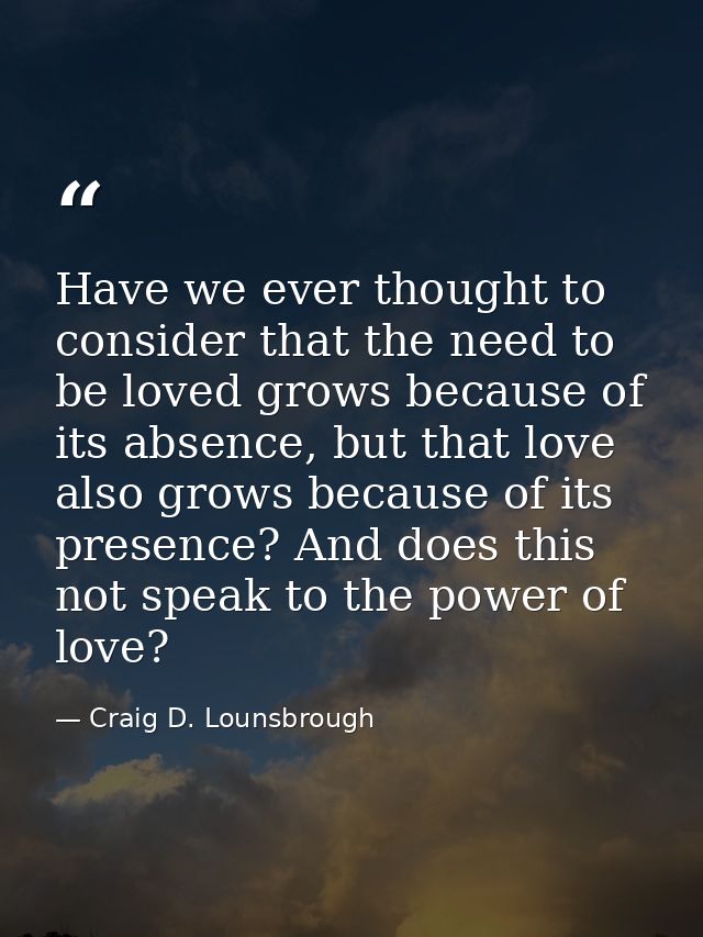 Have we ever thought to consider that the need to be loved grows because of its absence, but that love also grows becaus — Craig D. Lounsbrough