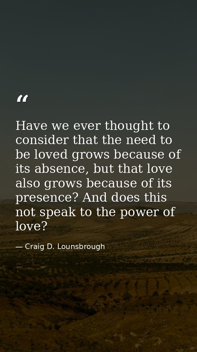 Have we ever thought to consider that the need to be loved grows because of its absence, but that love also grows becaus — Craig D. Lounsbrough