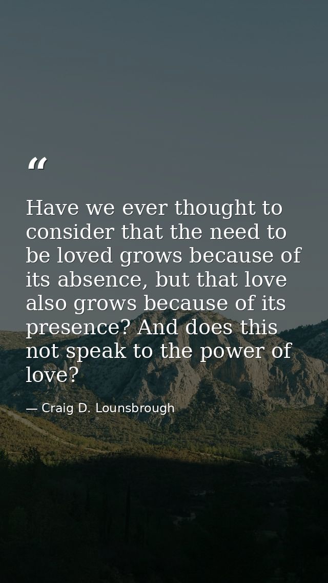 Have we ever thought to consider that the need to be loved grows because of its absence, but that love also grows becaus — Craig D. Lounsbrough