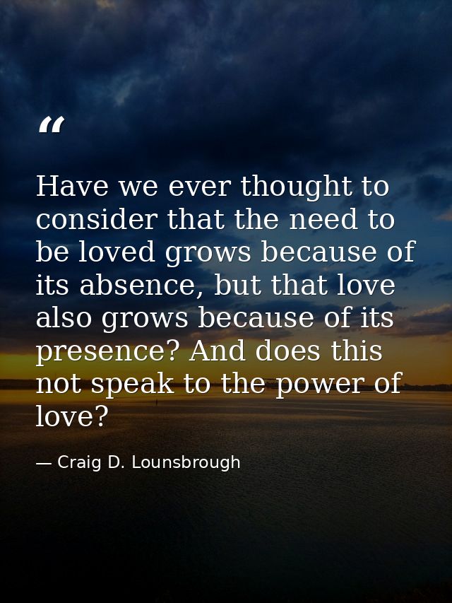 Have we ever thought to consider that the need to be loved grows because of its absence, but that love also grows becaus — Craig D. Lounsbrough