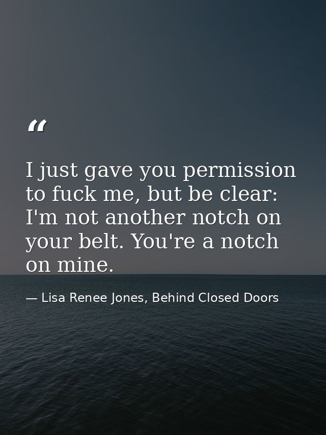 I just gave you permission to fuck me, but be clear: I'm not another notch on your belt. You're a notch on mine. — Lisa Renee Jones, Behind Closed Doors
