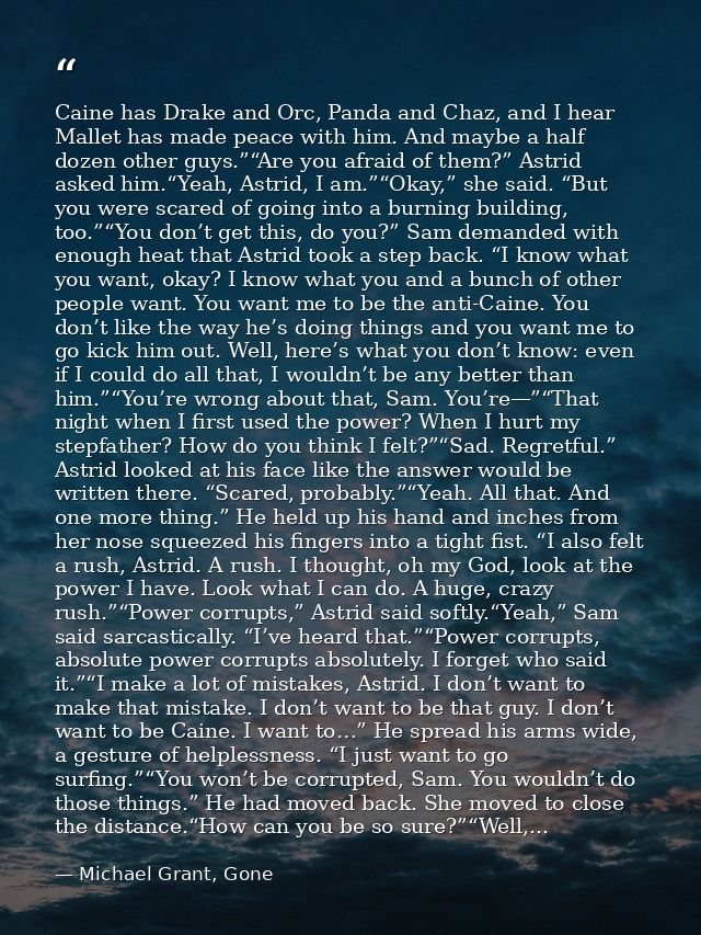 Caine has Drake and Orc, Panda and Chaz, and I hear Mallet has made peace with him. And maybe a half dozen other guys.”“ — Michael Grant, Gone