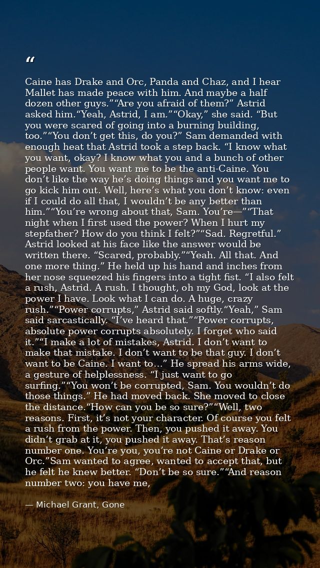 Caine has Drake and Orc, Panda and Chaz, and I hear Mallet has made peace with him. And maybe a half dozen other guys.”“ — Michael Grant, Gone