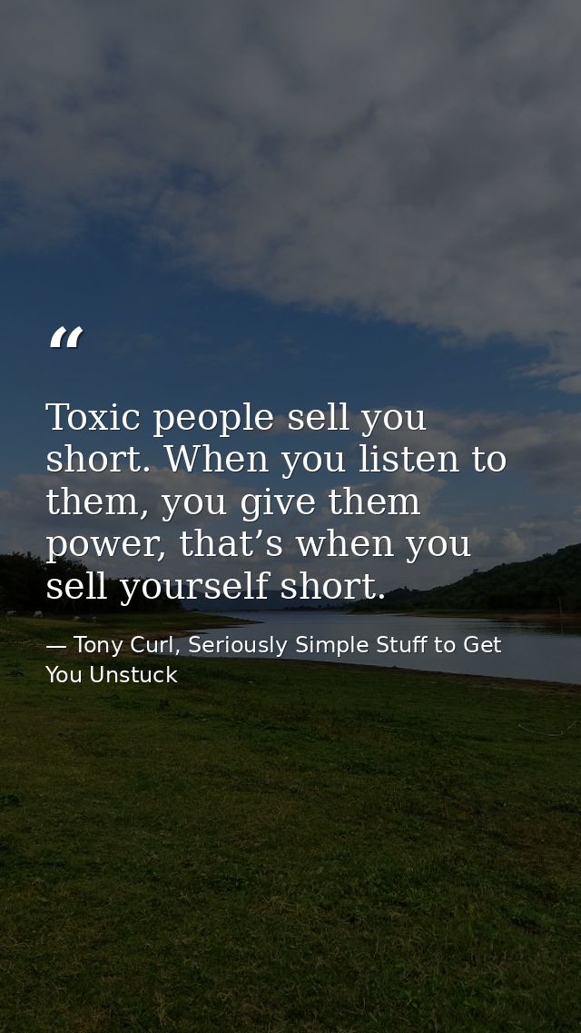 Toxic people sell you short. When you listen to them, you give them power, that’s when you sell yourself short. — Tony Curl, Seriously Simple Stuff to Get You Unstuck