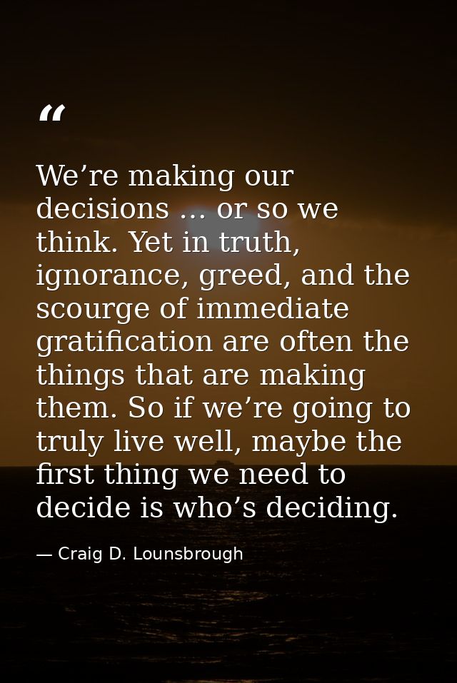 We’re making our decisions … or so we think. Yet in truth, ignorance, greed, and the scourge of immediate gratification  — Craig D. Lounsbrough