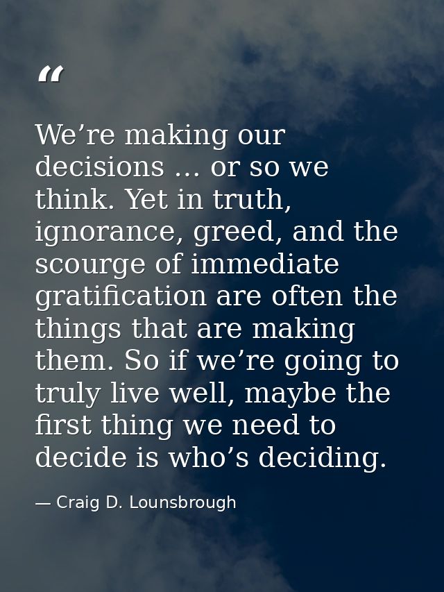 We’re making our decisions … or so we think. Yet in truth, ignorance, greed, and the scourge of immediate gratification  — Craig D. Lounsbrough