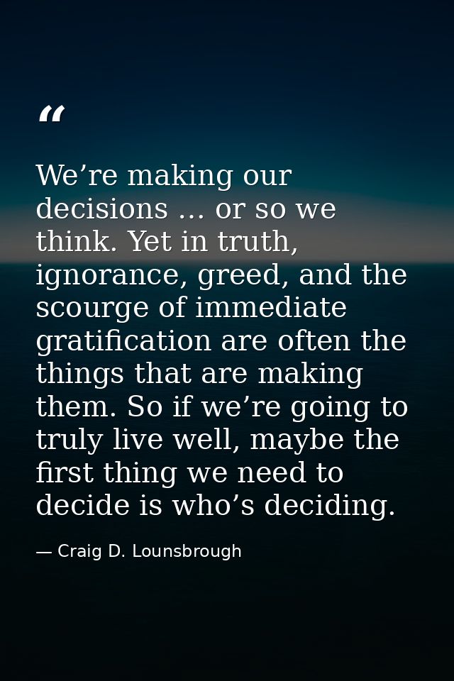 We’re making our decisions … or so we think. Yet in truth, ignorance, greed, and the scourge of immediate gratification  — Craig D. Lounsbrough