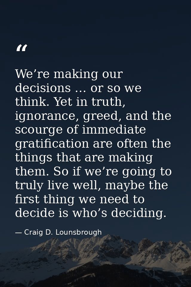 We’re making our decisions … or so we think. Yet in truth, ignorance, greed, and the scourge of immediate gratification  — Craig D. Lounsbrough
