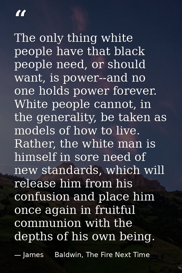 The only thing white people have that black people need, or should want, is power--and no one holds power forever. White — James     Baldwin, The Fire Next Time