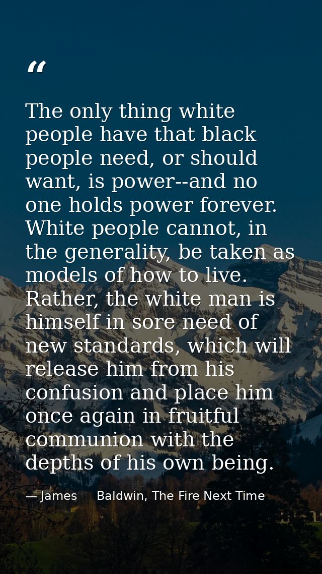 The only thing white people have that black people need, or should want, is power--and no one holds power forever. White — James     Baldwin, The Fire Next Time