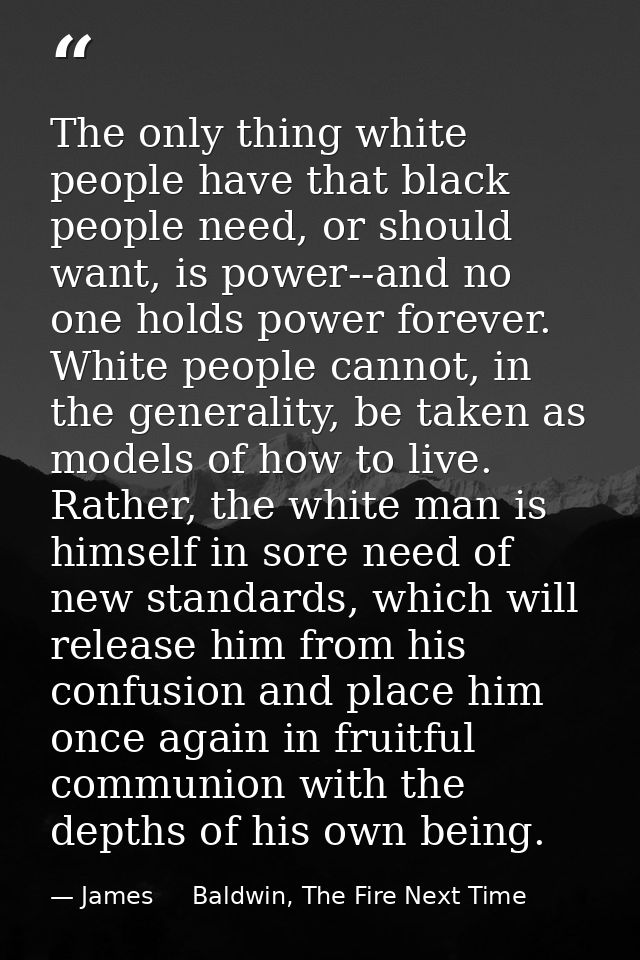 The only thing white people have that black people need, or should want, is power--and no one holds power forever. White — James     Baldwin, The Fire Next Time