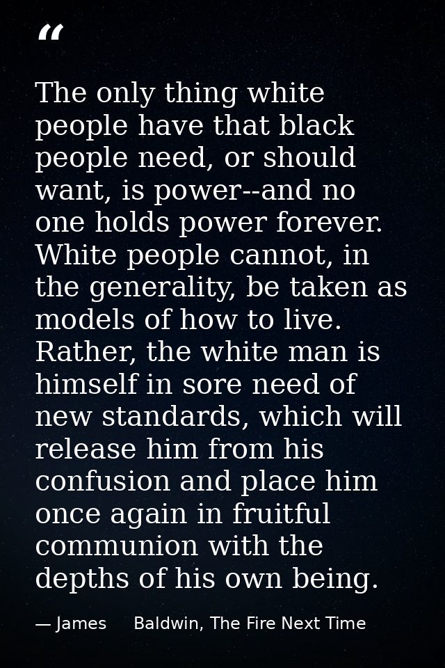 The only thing white people have that black people need, or should want, is power--and no one holds power forever. White — James     Baldwin, The Fire Next Time