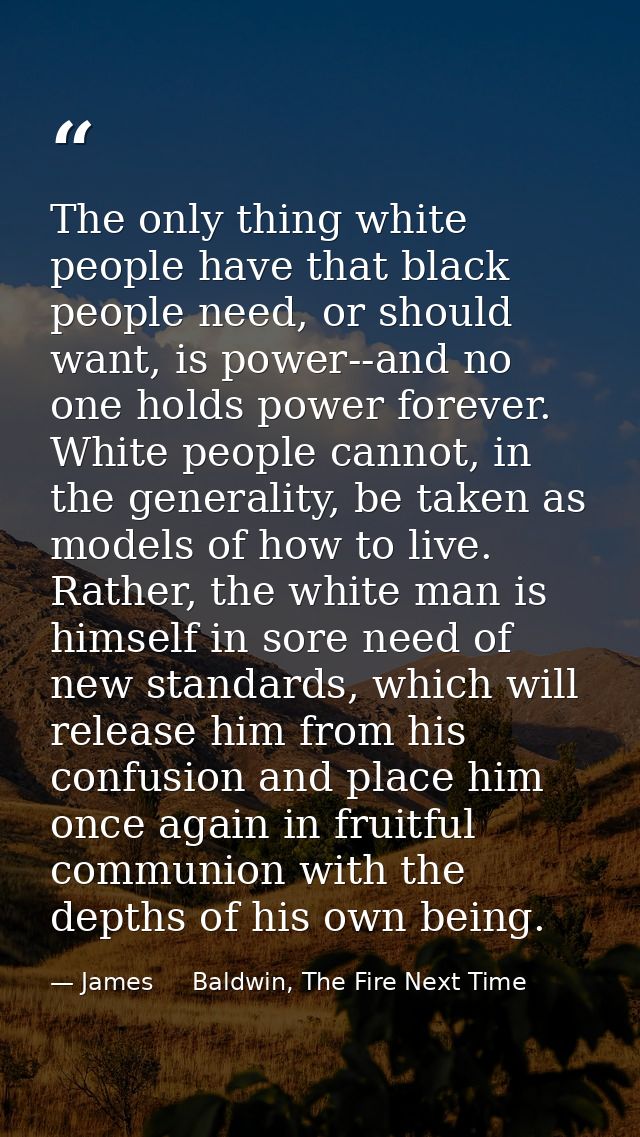 The only thing white people have that black people need, or should want, is power--and no one holds power forever. White — James     Baldwin, The Fire Next Time