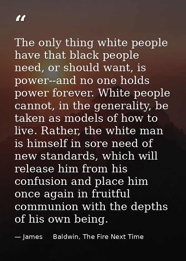 The only thing white people have that black people need, or should want, is power--and no one holds power forever. White — James     Baldwin, The Fire Next Time