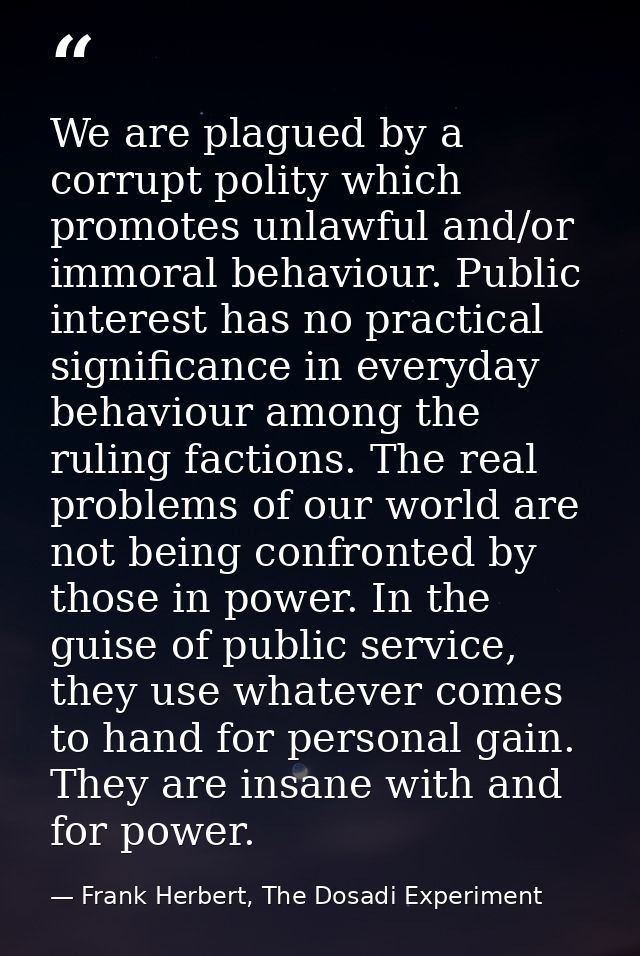 We are plagued by a corrupt polity which promotes unlawful and/or immoral behaviour. Public interest has no practical si — Frank Herbert, The Dosadi Experiment