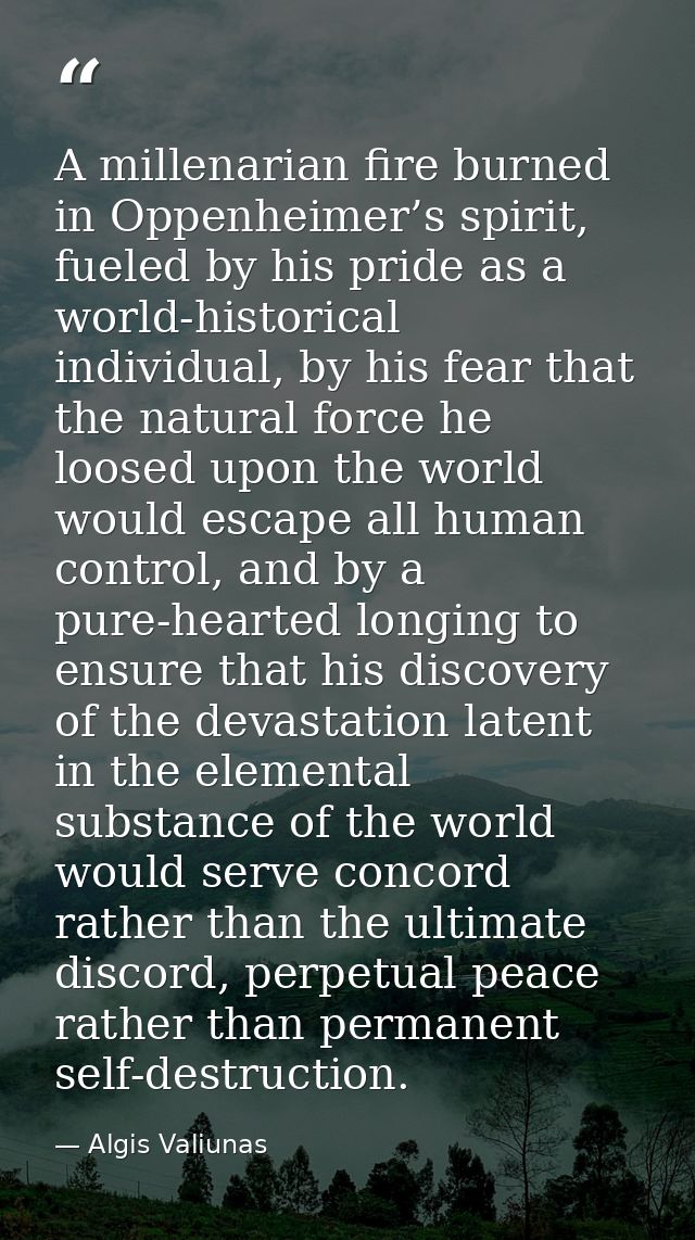 A millenarian fire burned in Oppenheimer’s spirit, fueled by his pride as a world-historical individual, by his fear tha — Algis Valiunas