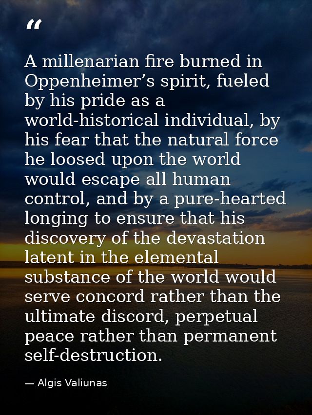 A millenarian fire burned in Oppenheimer’s spirit, fueled by his pride as a world-historical individual, by his fear tha — Algis Valiunas