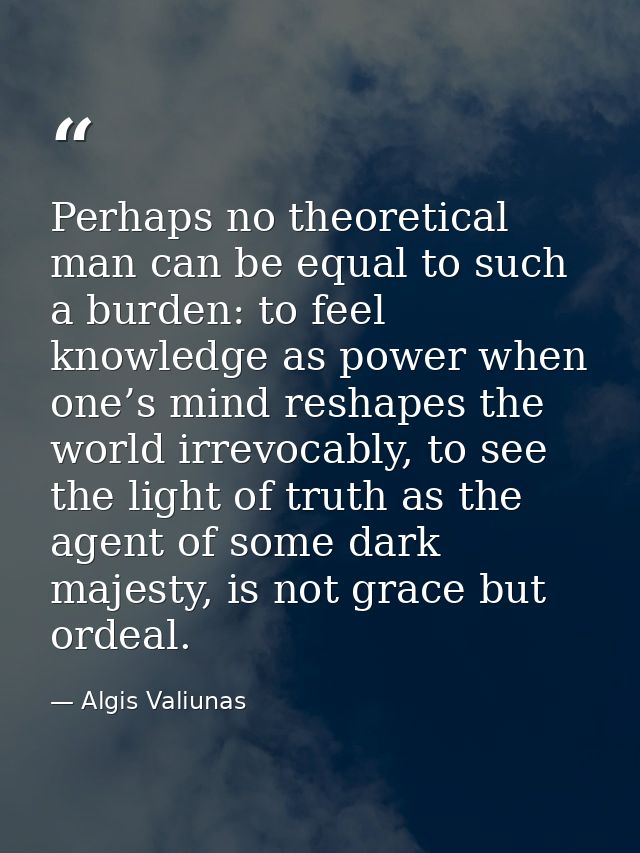 Perhaps no theoretical man can be equal to such a burden: to feel knowledge as power when one’s mind reshapes the world  — Algis Valiunas