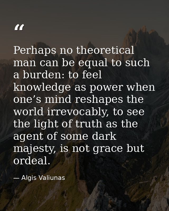 Perhaps no theoretical man can be equal to such a burden: to feel knowledge as power when one’s mind reshapes the world  — Algis Valiunas