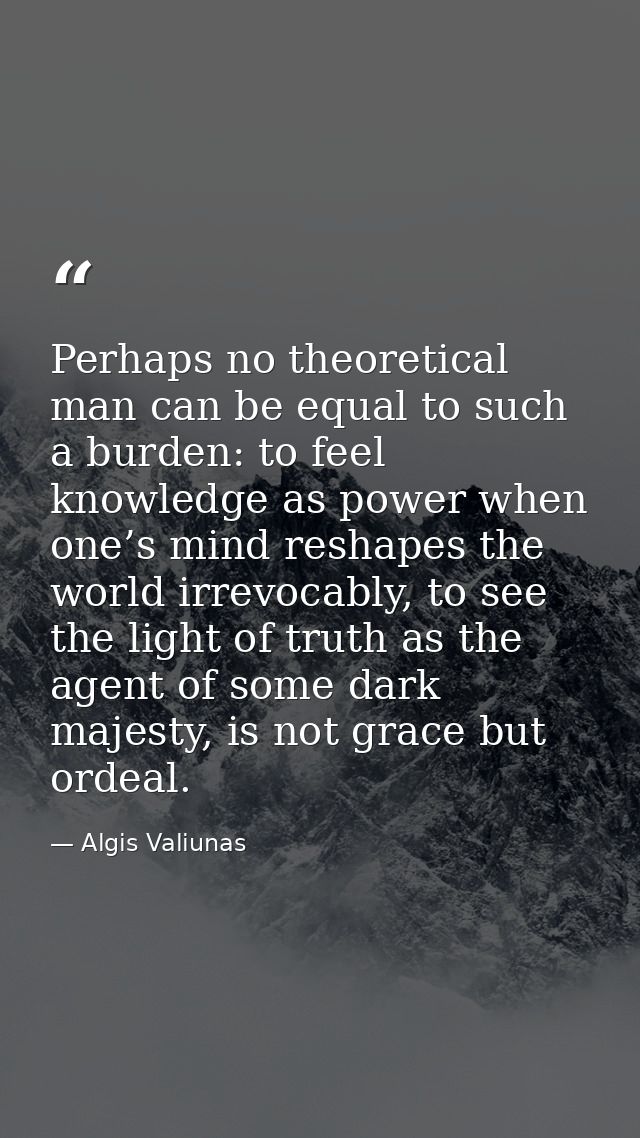 Perhaps no theoretical man can be equal to such a burden: to feel knowledge as power when one’s mind reshapes the world  — Algis Valiunas