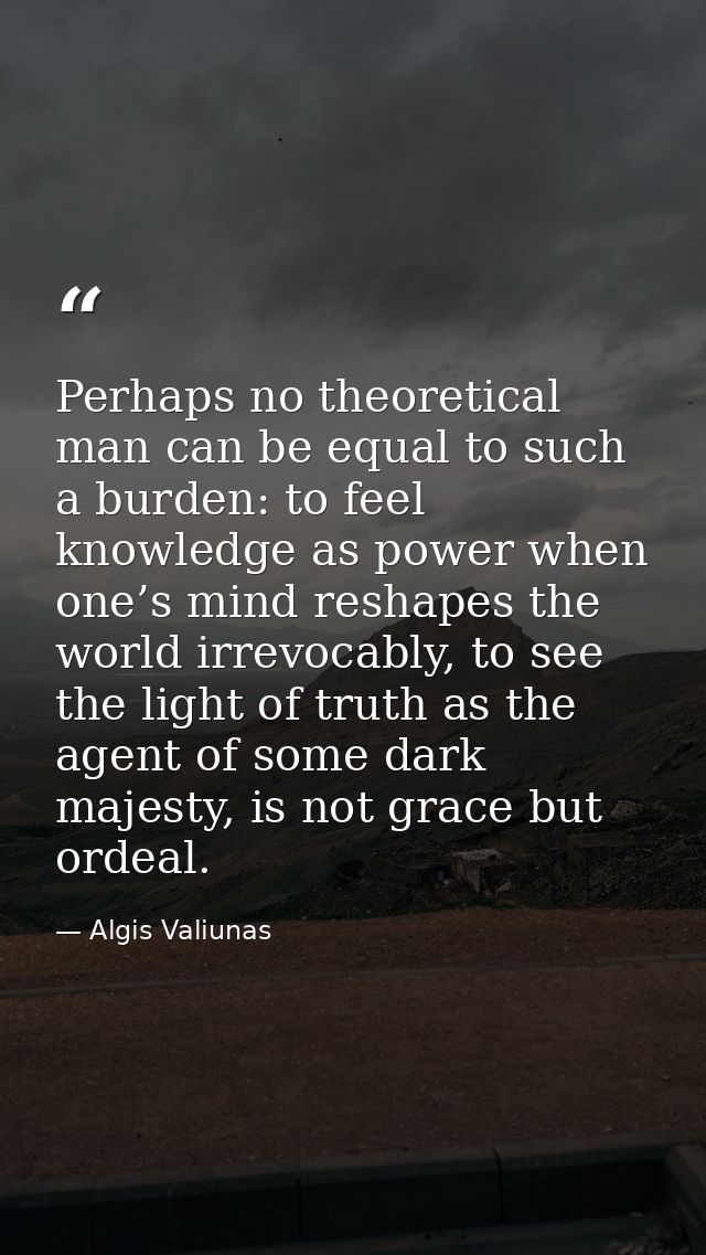 Perhaps no theoretical man can be equal to such a burden: to feel knowledge as power when one’s mind reshapes the world  — Algis Valiunas