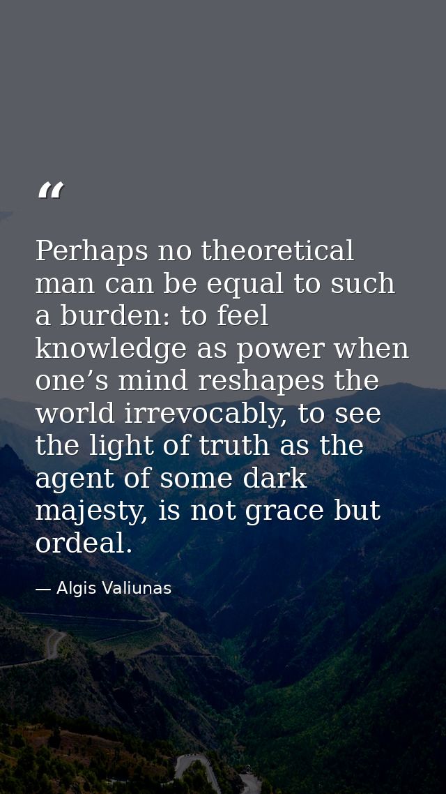 Perhaps no theoretical man can be equal to such a burden: to feel knowledge as power when one’s mind reshapes the world  — Algis Valiunas