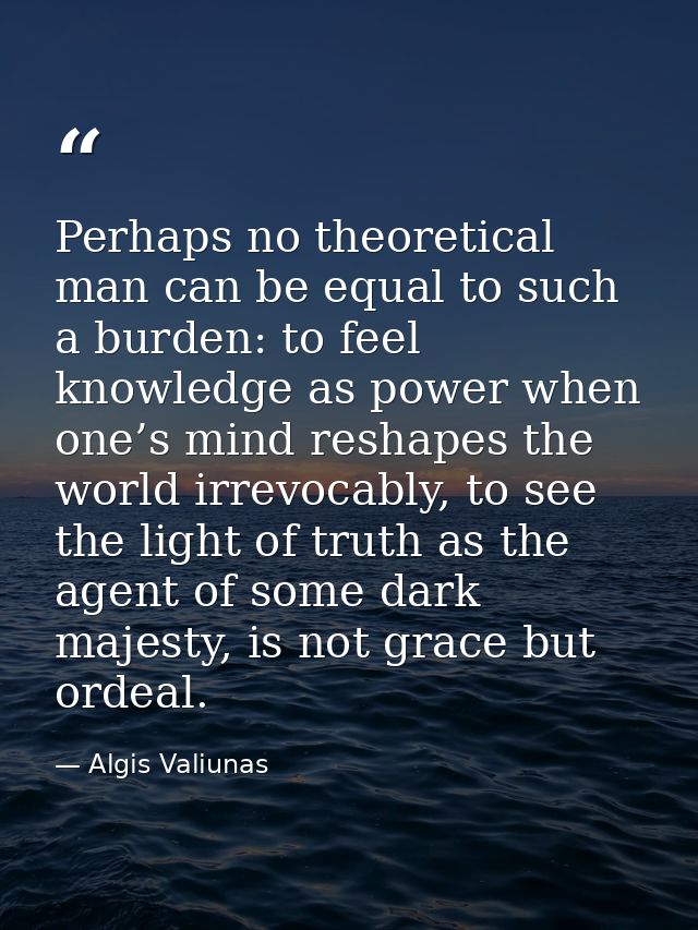 Perhaps no theoretical man can be equal to such a burden: to feel knowledge as power when one’s mind reshapes the world  — Algis Valiunas