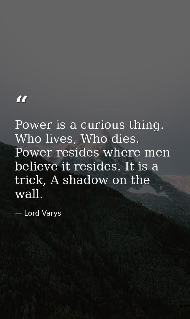 Power is a curious thing. Who lives, Who dies. Power resides where men believe it resides. It is a trick, A shadow on th — Lord Varys