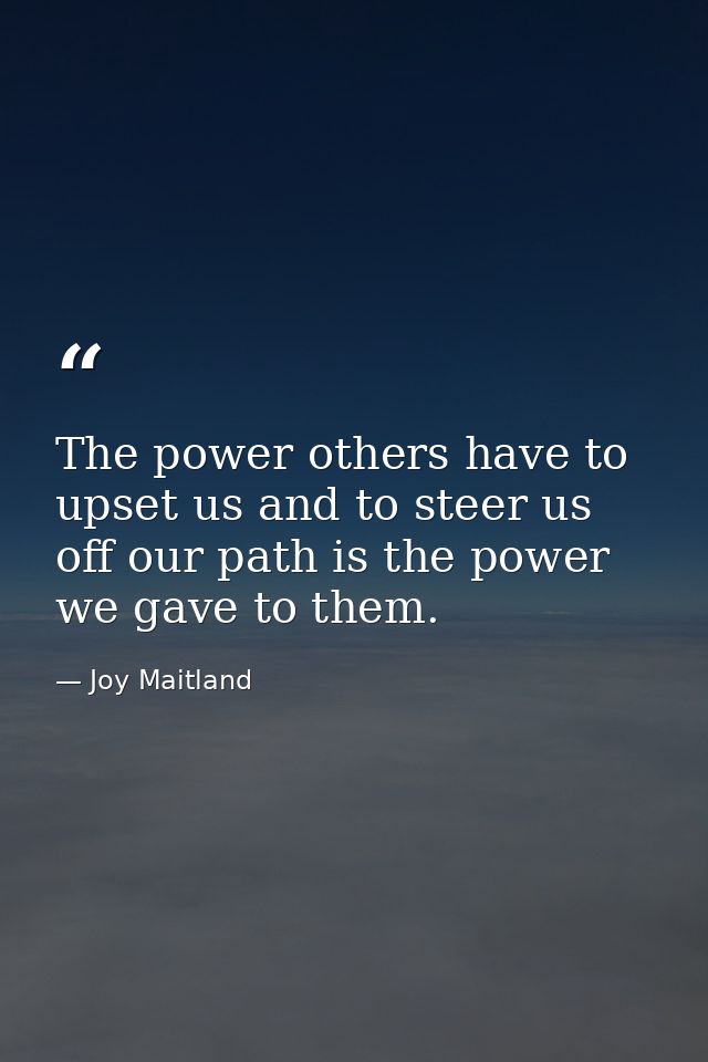 The power others have to upset us and to steer us off our path is the power we gave to them. — Joy Maitland