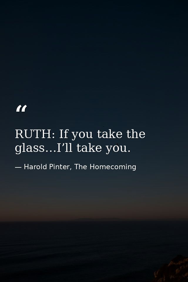 RUTH: If you take the glass…I’ll take you. — Harold Pinter, The Homecoming