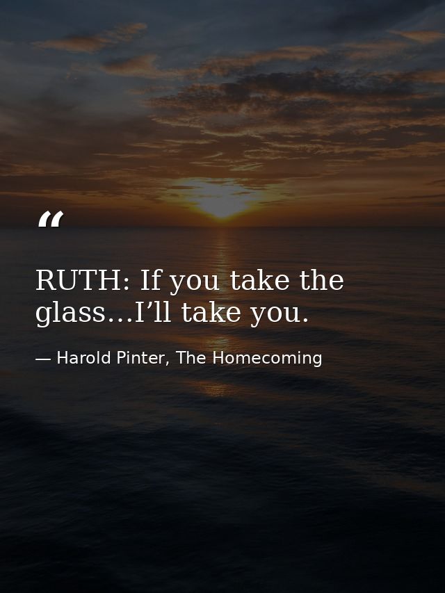 RUTH: If you take the glass…I’ll take you. — Harold Pinter, The Homecoming
