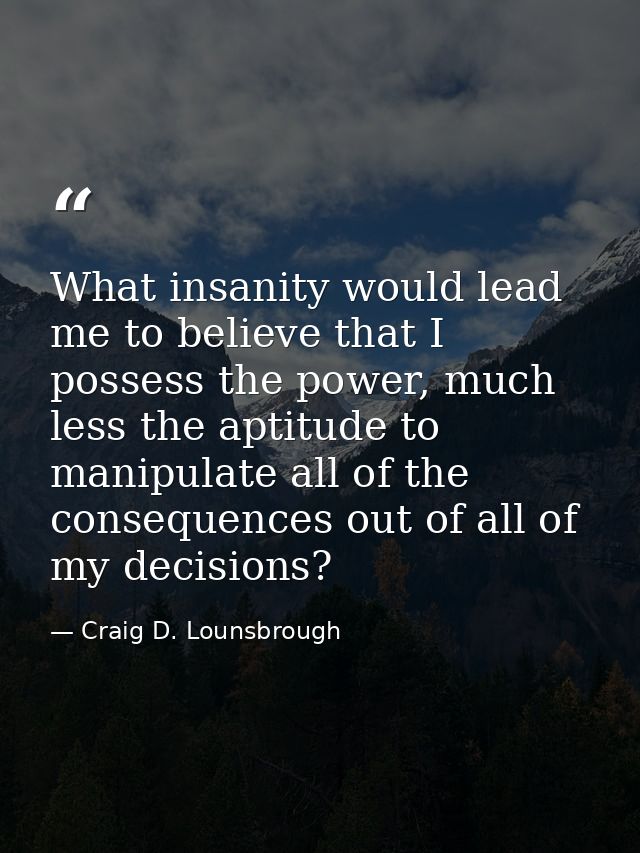 What insanity would lead me to believe that I possess the power, much less the aptitude to manipulate all of the consequ — Craig D. Lounsbrough