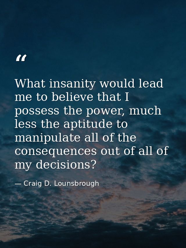 What insanity would lead me to believe that I possess the power, much less the aptitude to manipulate all of the consequ — Craig D. Lounsbrough