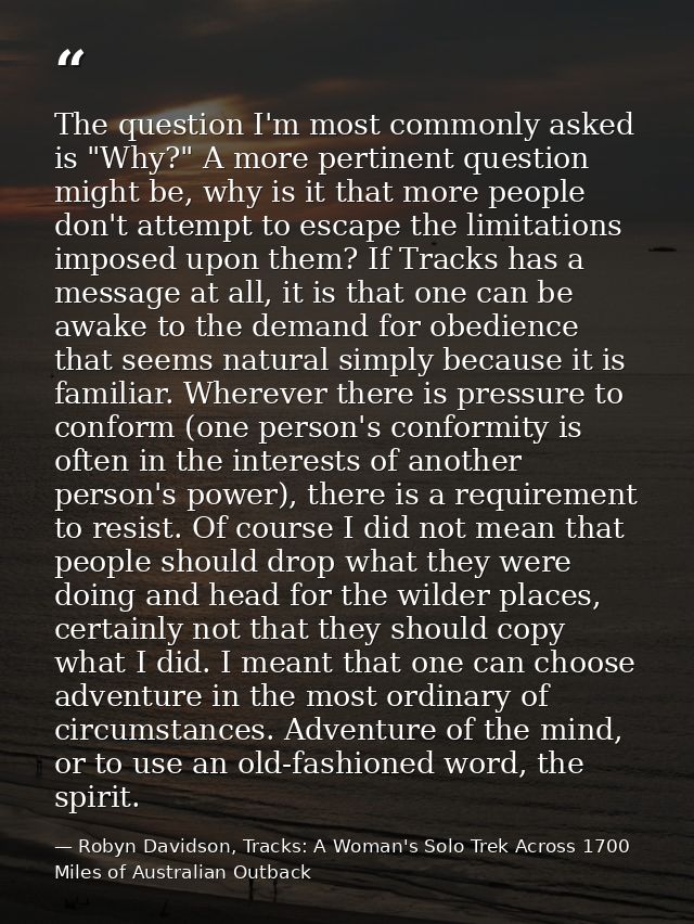 The question I'm most commonly asked is "Why?" A more pertinent question might be, why is it that more people don't atte — Robyn Davidson, Tracks: A Woman's Solo Trek Across 1700 Miles of Australian Outback