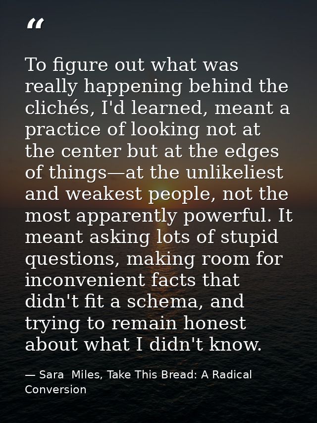 To figure out what was really happening behind the clichés, I'd learned, meant a practice of looking not at the center b — Sara  Miles, Take This Bread: A Radical Conversion