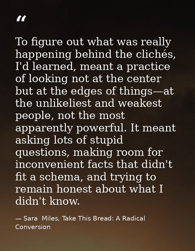 To figure out what was really happening behind the clichés, I'd learned, meant a practice of looking not at the center b — Sara  Miles, Take This Bread: A Radical Conversion